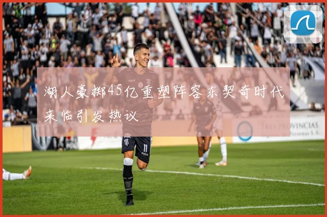 湖人豪掷45亿重塑阵容东契奇时代来临引发热议