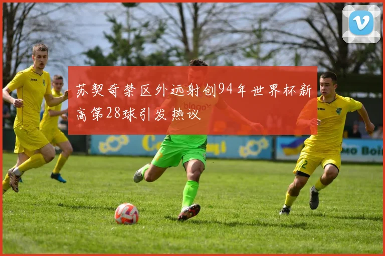 苏契奇禁区外远射创94年世界杯新高第28球引发热议