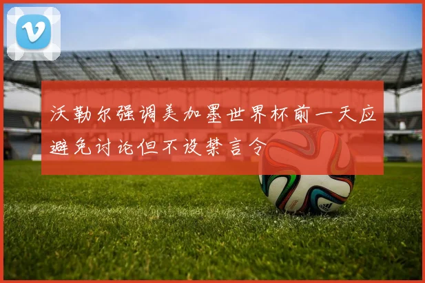 沃勒尔强调美加墨世界杯前一天应避免讨论但不设禁言令