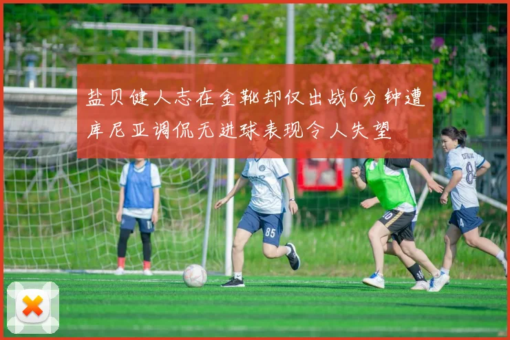 盐贝健人志在金靴却仅出战6分钟遭库尼亚调侃无进球表现令人失望