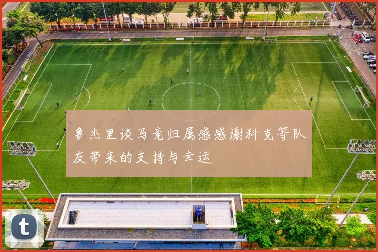 鲁杰里谈马竞归属感感谢科克等队友带来的支持与幸运
