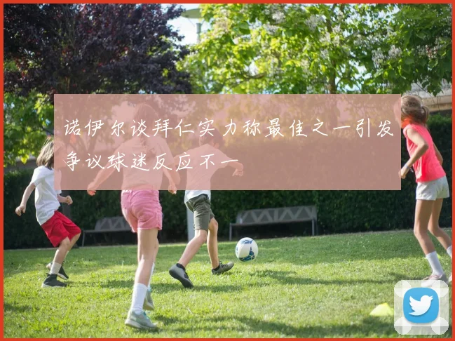 诺伊尔谈拜仁实力称最佳之一引发争议球迷反应不一
