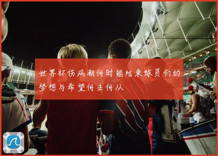 世界杯伤病潮何时能结束球员们的梦想与希望何去何从