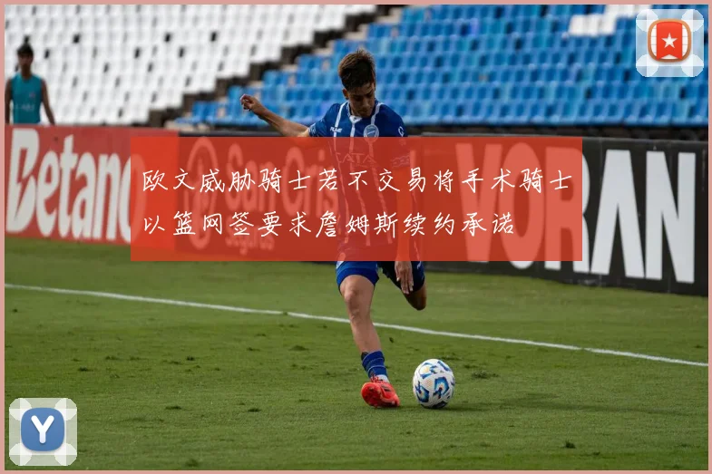 欧文威胁骑士若不交易将手术骑士以篮网签要求詹姆斯续约承诺