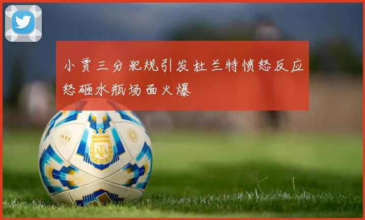 小贾三分犯规引发杜兰特愤怒反应怒砸水瓶场面火爆