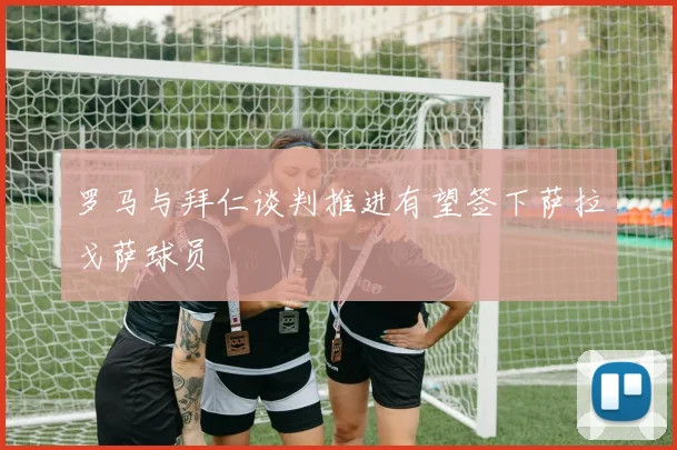 罗马与拜仁谈判推进有望签下萨拉戈萨球员