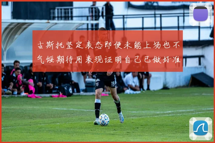 古斯托坚定表态即便未能上场也不气馁期待用表现证明自己已做好准备