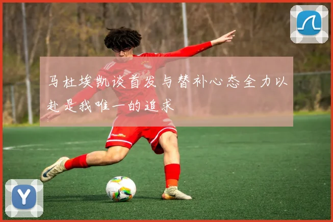 马杜埃凯谈首发与替补心态全力以赴是我唯一的追求