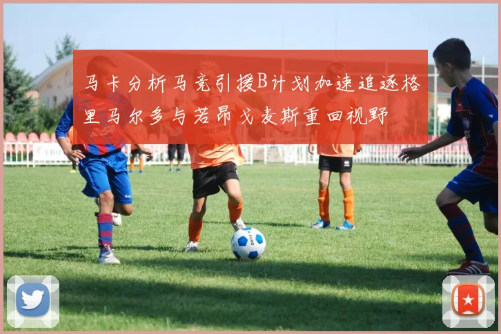 马卡分析马竞引援B计划加速追逐格里马尔多与若昂戈麦斯重回视野