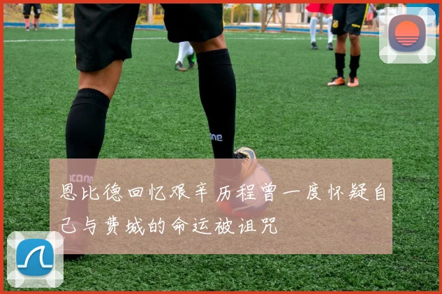恩比德回忆艰辛历程曾一度怀疑自己与费城的命运被诅咒