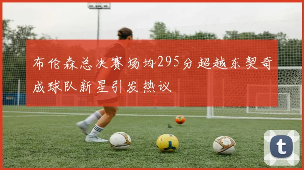 布伦森总决赛场均295分超越东契奇成球队新星引发热议
