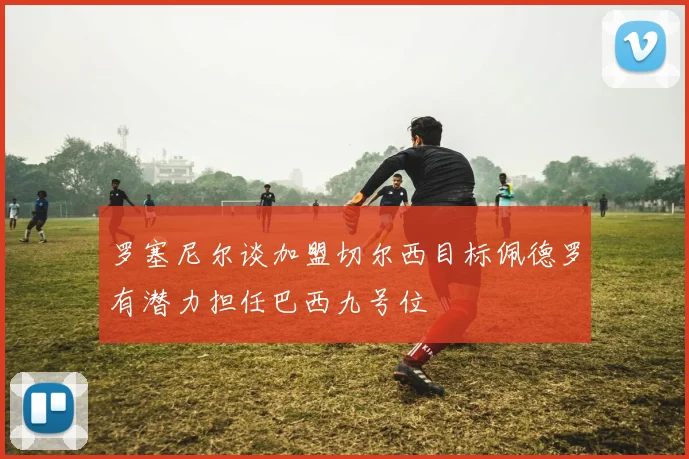 罗塞尼尔谈加盟切尔西目标佩德罗有潜力担任巴西九号位