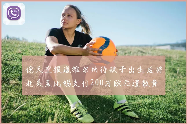 德天空报道维尔纳待孩子出生后将赴美莱比锡支付200万欧元遣散费