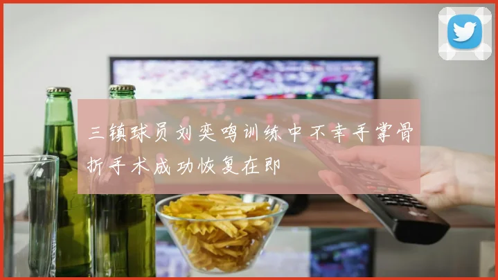 三镇球员刘奕鸣训练中不幸手掌骨折手术成功恢复在即
