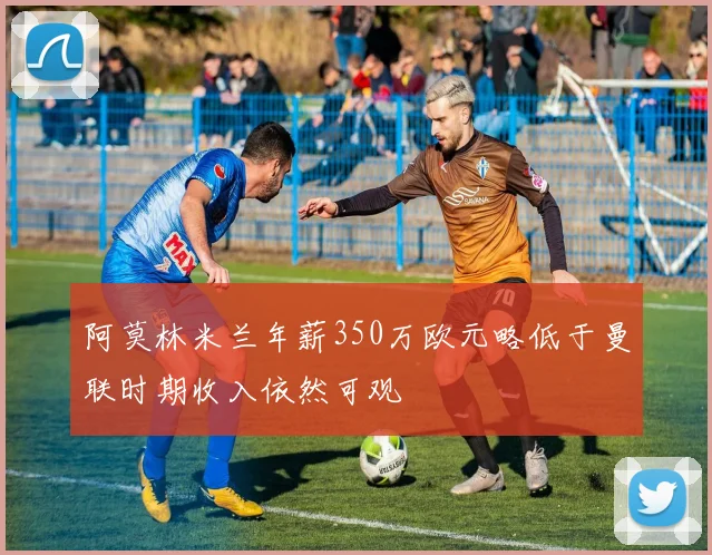 阿莫林米兰年薪350万欧元略低于曼联时期收入依然可观