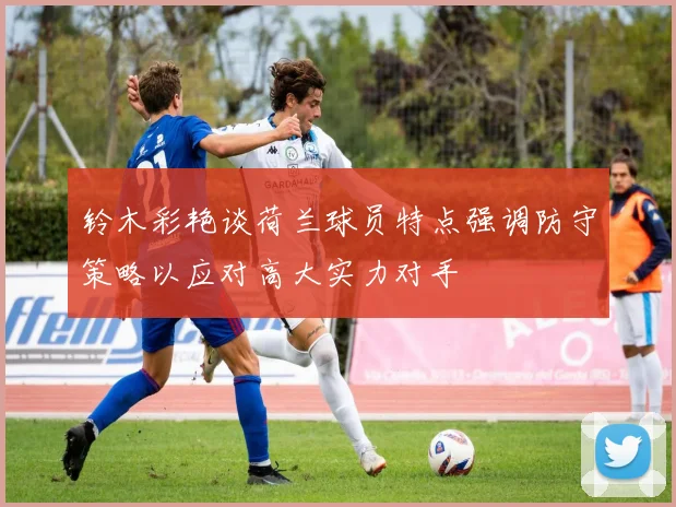 铃木彩艳谈荷兰球员特点强调防守策略以应对高大实力对手