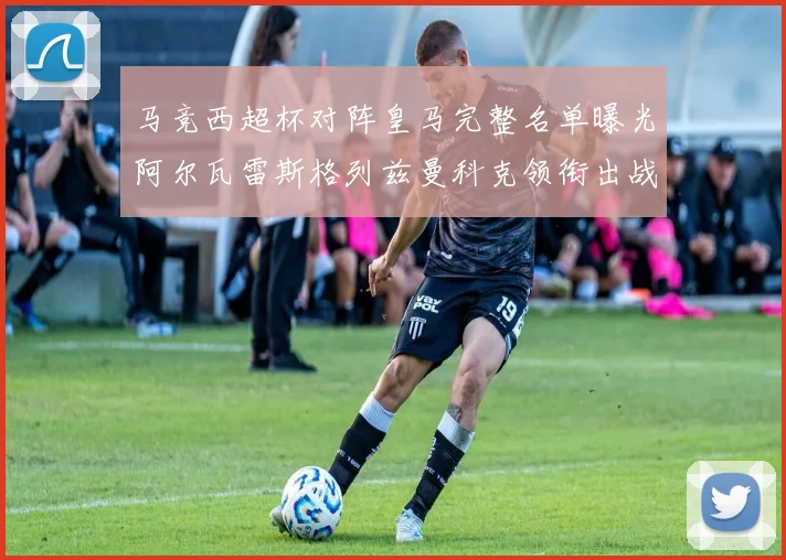 马竞西超杯对阵皇马完整名单曝光阿尔瓦雷斯格列兹曼科克领衔出战