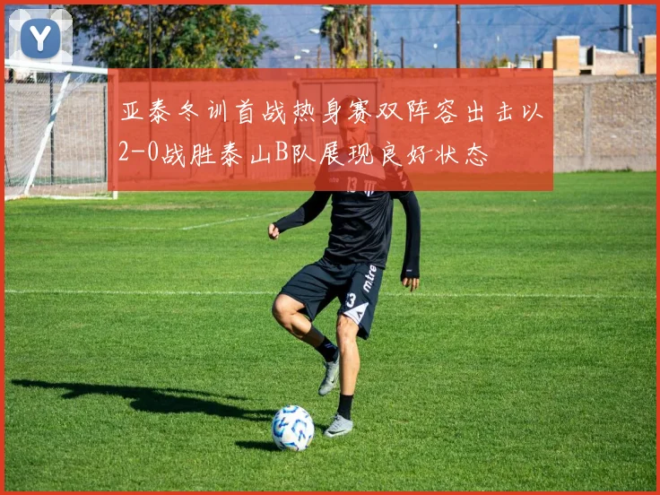 亚泰冬训首战热身赛双阵容出击以2-0战胜泰山B队展现良好状态