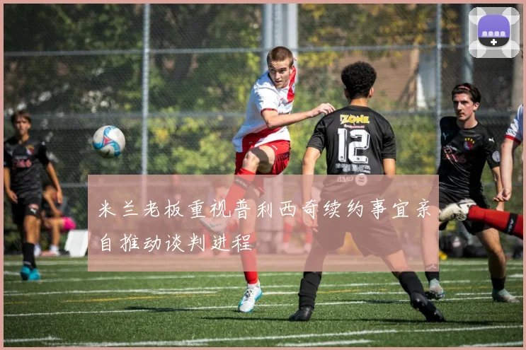 米兰老板重视普利西奇续约事宜亲自推动谈判进程
