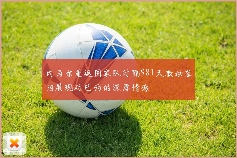 内马尔重返国家队时隔981天激动落泪展现对巴西的深厚情感