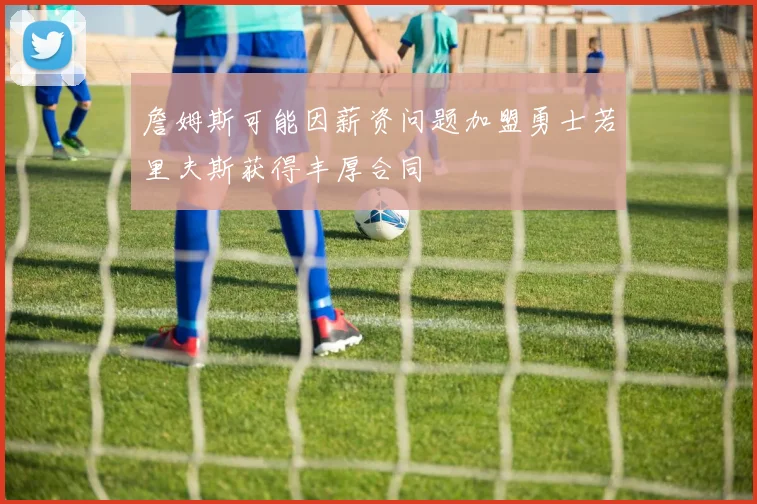 詹姆斯可能因薪资问题加盟勇士若里夫斯获得丰厚合同