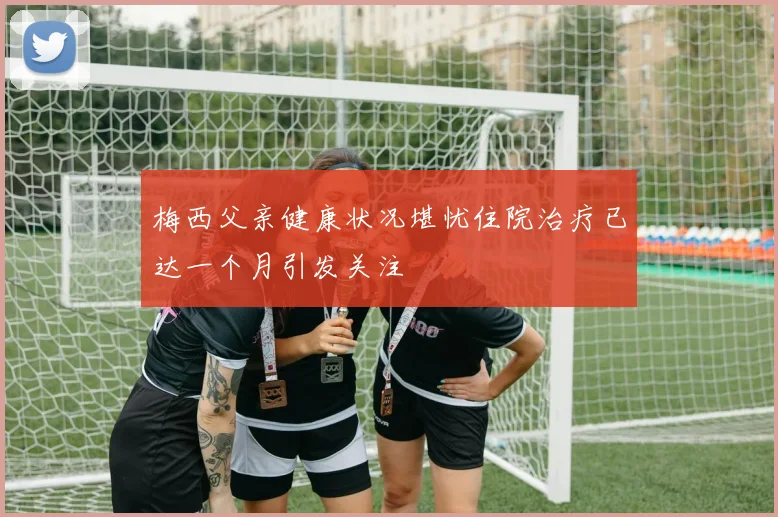 梅西父亲健康状况堪忧住院治疗已达一个月引发关注