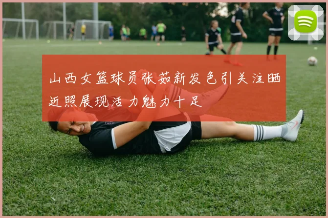 山西女篮球员张茹新发色引关注晒近照展现活力魅力十足