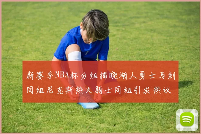 新赛季NBA杯分组揭晓湖人勇士马刺同组尼克斯热火骑士同组引发热议