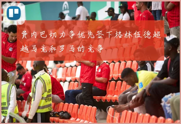 费内巴切力争优先签下格林伍德超越马竞和罗马的竞争