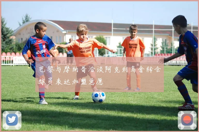 巴黎与摩纳哥洽谈阿克利乌舍转会球员表达加盟意愿