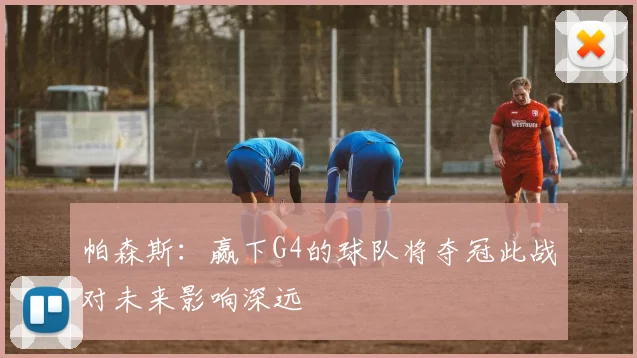 帕森斯：赢下G4的球队将夺冠此战对未来影响深远