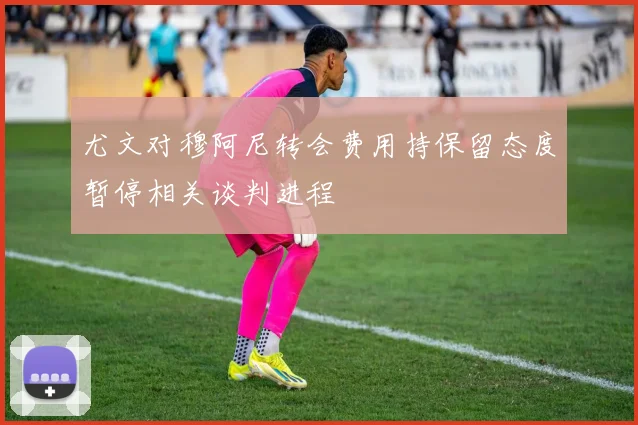 尤文对穆阿尼转会费用持保留态度暂停相关谈判进程